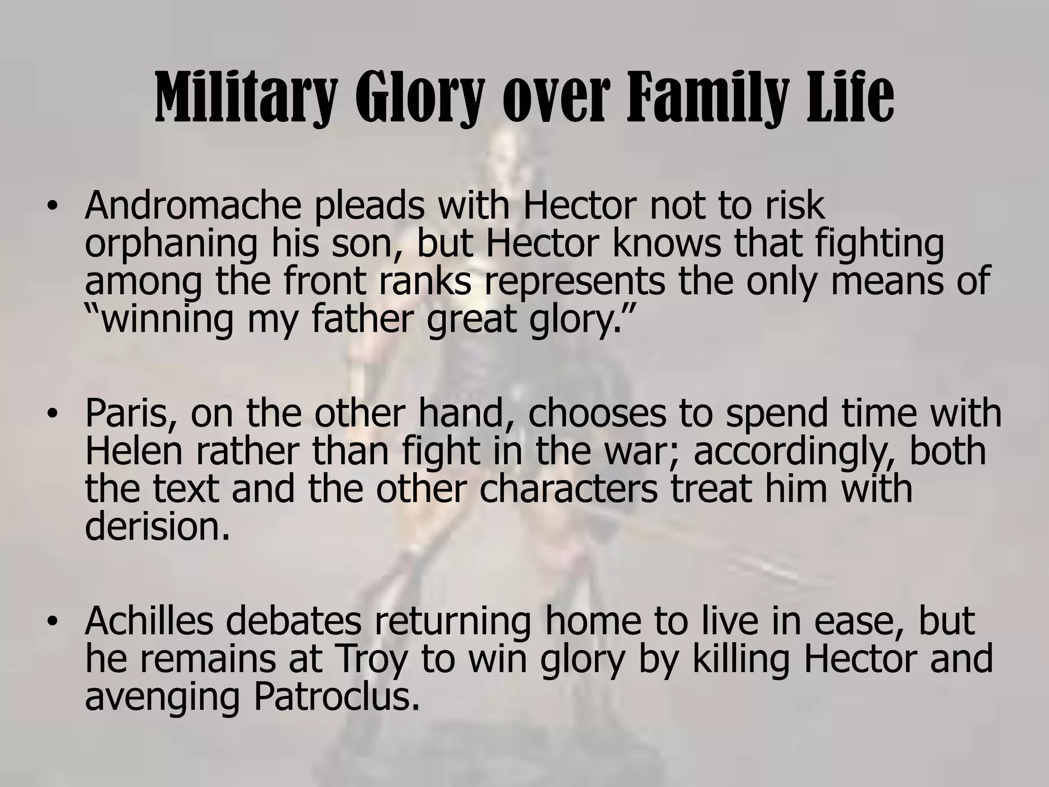 Military Glory over Family Life
• Andromache pleads with Hector not to risk
orphaning his son, but Hector knows that fighting
among the front ranks represents the only means of
“winning my father great glory.”
• Paris, on the other hand, chooses to spend time with
Helen rather than fight in the war; accordingly, both
the text and the other characters treat him with
derision.
• Achilles debates returning home to live in ease, but
he remains at Troy to win glory by killing Hector and
avenging Patroclus.
 