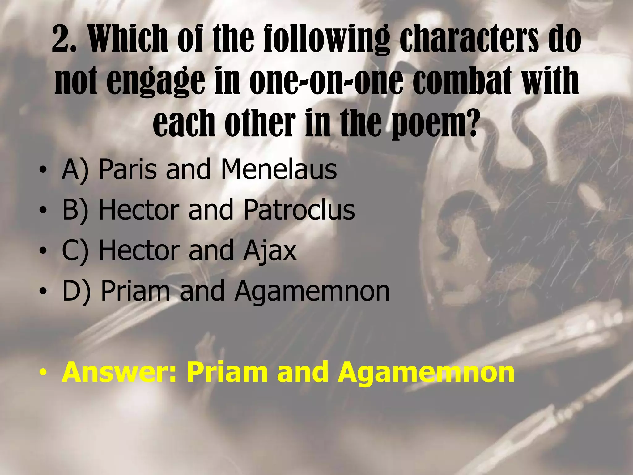 2. Which of the following characters do
not engage in one-on-one combat with
each other in the poem?
• A) Paris and Menelaus
• B) Hector and Patroclus
• C) Hector and Ajax
• D) Priam and Agamemnon
• Answer: Priam and Agamemnon
 