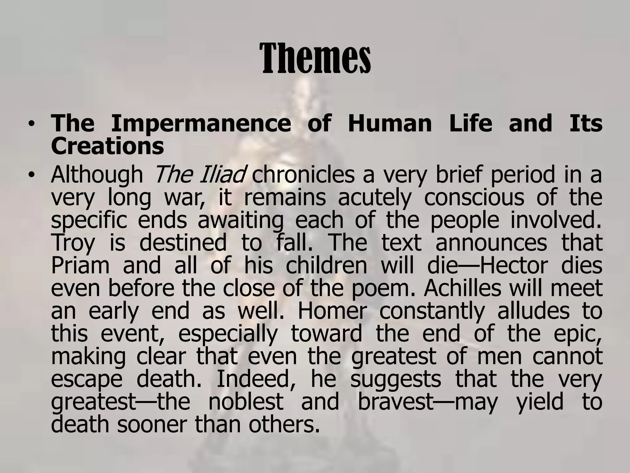 Themes
• The Impermanence of Human Life and Its
Creations
• Although The Iliad chronicles a very brief period in a
very long war, it remains acutely conscious of the
specific ends awaiting each of the people involved.
Troy is destined to fall. The text announces that
Priam and all of his children will die—Hector dies
even before the close of the poem. Achilles will meet
an early end as well. Homer constantly alludes to
this event, especially toward the end of the epic,
making clear that even the greatest of men cannot
escape death. Indeed, he suggests that the very
greatest—the noblest and bravest—may yield to
death sooner than others.
 