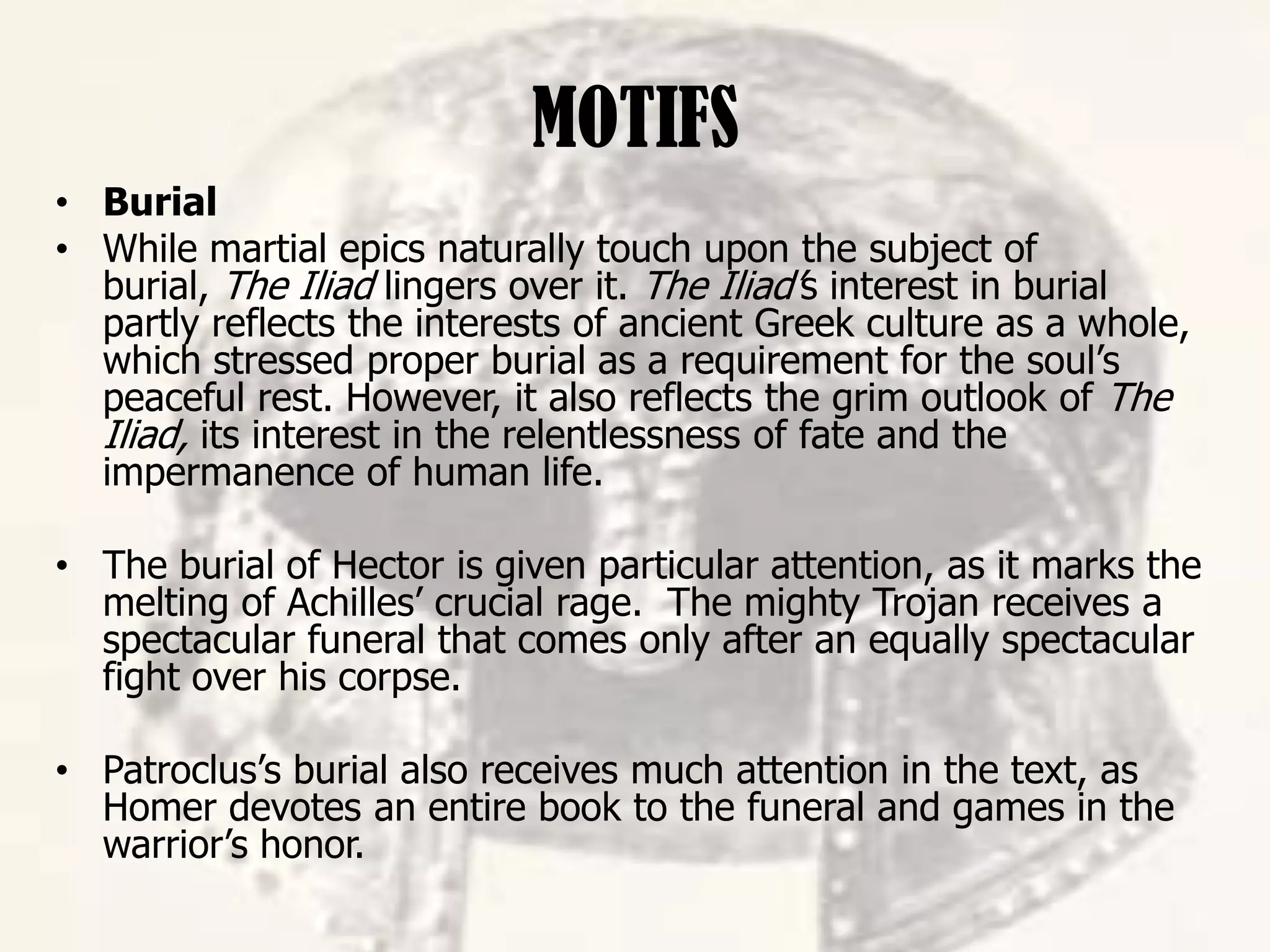 MOTIFS
• Burial
• While martial epics naturally touch upon the subject of
burial, The Iliad lingers over it. The Iliad’s interest in burial
partly reflects the interests of ancient Greek culture as a whole,
which stressed proper burial as a requirement for the soul’s
peaceful rest. However, it also reflects the grim outlook of The
Iliad, its interest in the relentlessness of fate and the
impermanence of human life.
• The burial of Hector is given particular attention, as it marks the
melting of Achilles’ crucial rage. The mighty Trojan receives a
spectacular funeral that comes only after an equally spectacular
fight over his corpse.
• Patroclus’s burial also receives much attention in the text, as
Homer devotes an entire book to the funeral and games in the
warrior’s honor.
 