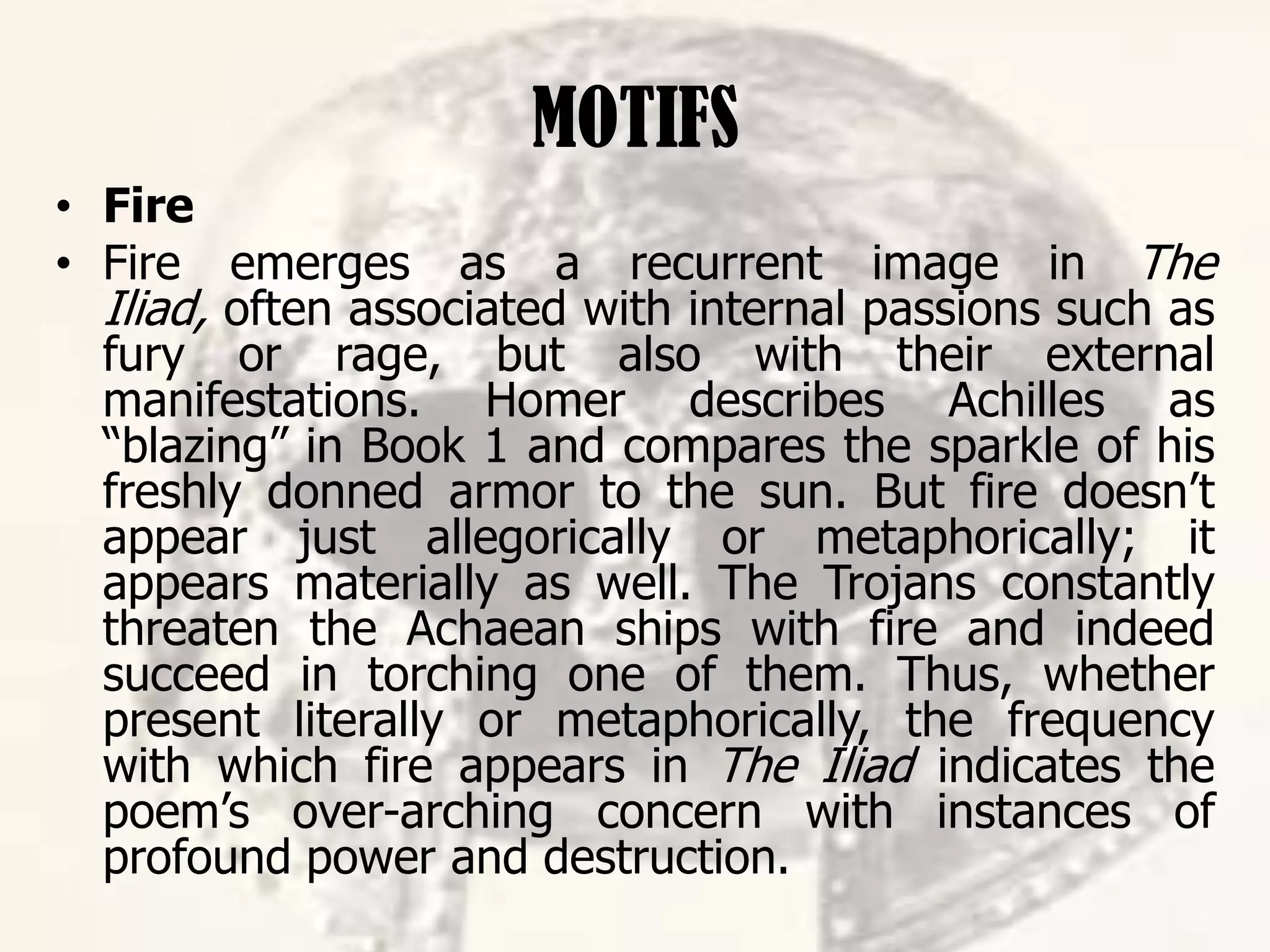 MOTIFS
• Fire
• Fire emerges as a recurrent image in The
Iliad, often associated with internal passions such as
fury or rage, but also with their external
manifestations. Homer describes Achilles as
“blazing” in Book 1 and compares the sparkle of his
freshly donned armor to the sun. But fire doesn’t
appear just allegorically or metaphorically; it
appears materially as well. The Trojans constantly
threaten the Achaean ships with fire and indeed
succeed in torching one of them. Thus, whether
present literally or metaphorically, the frequency
with which fire appears in The Iliad indicates the
poem’s over-arching concern with instances of
profound power and destruction.
 