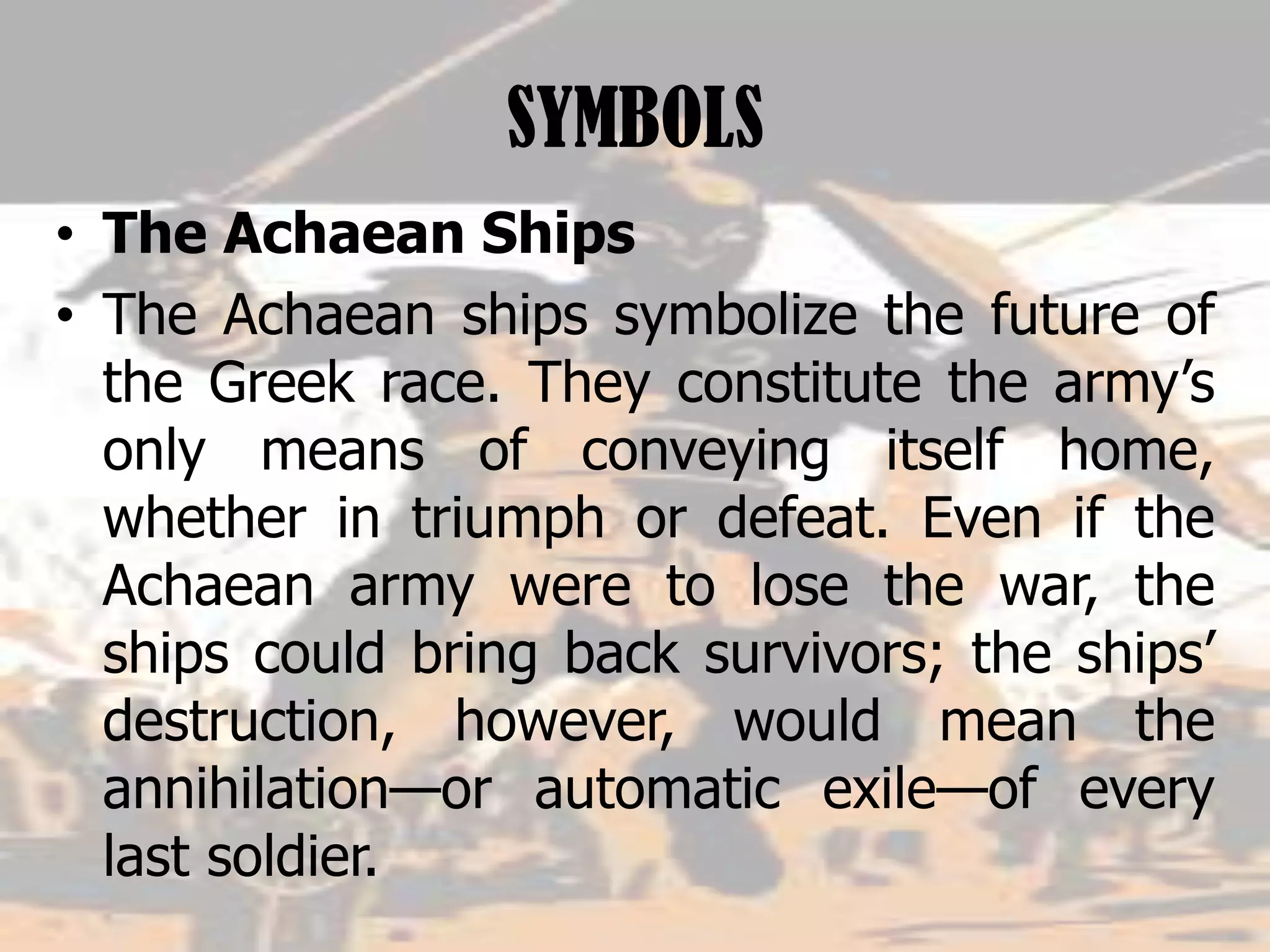 SYMBOLS
• The Achaean Ships
• The Achaean ships symbolize the future of
the Greek race. They constitute the army’s
only means of conveying itself home,
whether in triumph or defeat. Even if the
Achaean army were to lose the war, the
ships could bring back survivors; the ships’
destruction, however, would mean the
annihilation—or automatic exile—of every
last soldier.
 