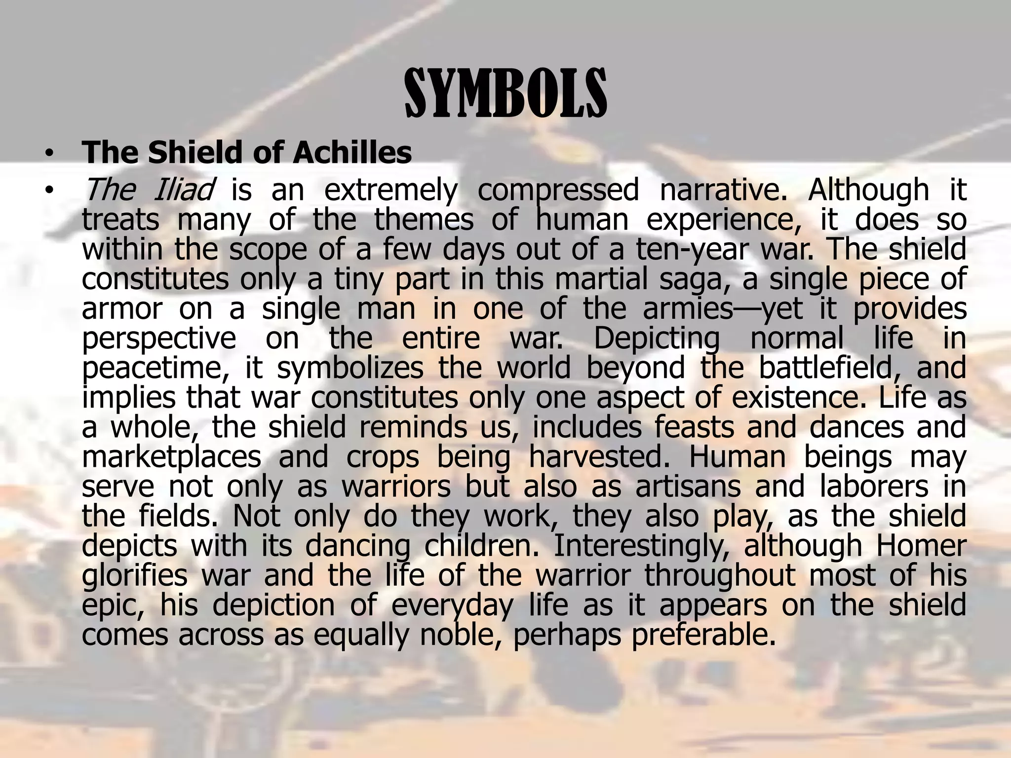SYMBOLS
• The Shield of Achilles
• The Iliad is an extremely compressed narrative. Although it
treats many of the themes of human experience, it does so
within the scope of a few days out of a ten-year war. The shield
constitutes only a tiny part in this martial saga, a single piece of
armor on a single man in one of the armies—yet it provides
perspective on the entire war. Depicting normal life in
peacetime, it symbolizes the world beyond the battlefield, and
implies that war constitutes only one aspect of existence. Life as
a whole, the shield reminds us, includes feasts and dances and
marketplaces and crops being harvested. Human beings may
serve not only as warriors but also as artisans and laborers in
the fields. Not only do they work, they also play, as the shield
depicts with its dancing children. Interestingly, although Homer
glorifies war and the life of the warrior throughout most of his
epic, his depiction of everyday life as it appears on the shield
comes across as equally noble, perhaps preferable.
 