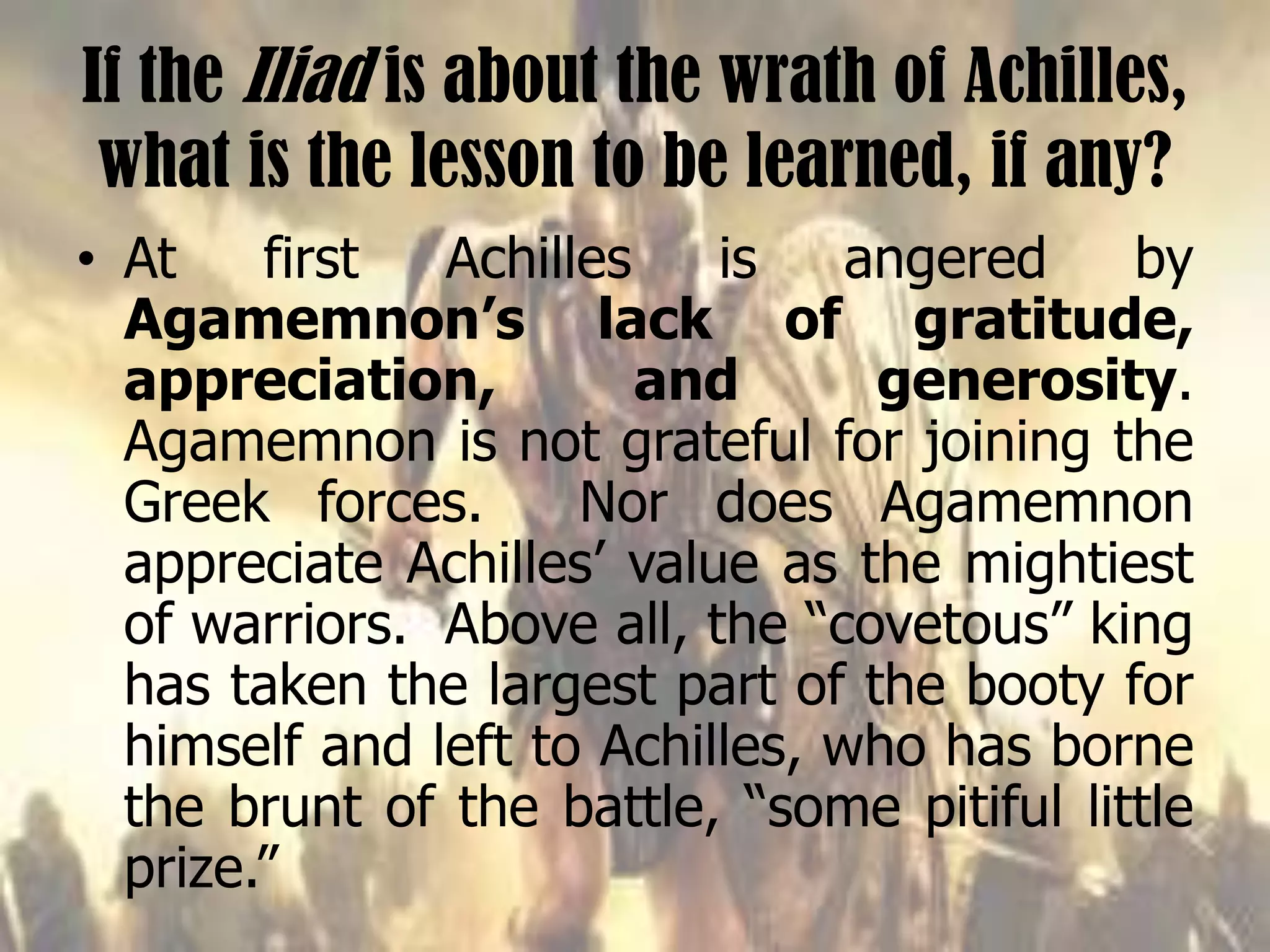 If the Iliad is about the wrath of Achilles,
what is the lesson to be learned, if any?
• At first Achilles is angered by
Agamemnon’s lack of gratitude,
appreciation, and generosity.
Agamemnon is not grateful for joining the
Greek forces. Nor does Agamemnon
appreciate Achilles’ value as the mightiest
of warriors. Above all, the “covetous” king
has taken the largest part of the booty for
himself and left to Achilles, who has borne
the brunt of the battle, “some pitiful little
prize.”
 
