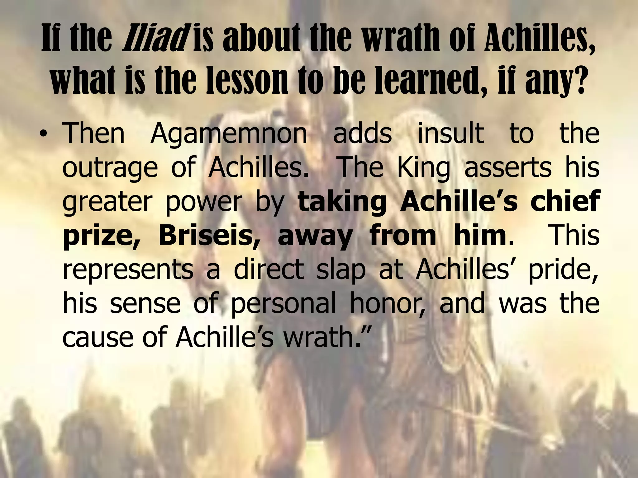 If the Iliad is about the wrath of Achilles,
what is the lesson to be learned, if any?
• Then Agamemnon adds insult to the
outrage of Achilles. The King asserts his
greater power by taking Achille’s chief
prize, Briseis, away from him. This
represents a direct slap at Achilles’ pride,
his sense of personal honor, and was the
cause of Achille’s wrath.”
 