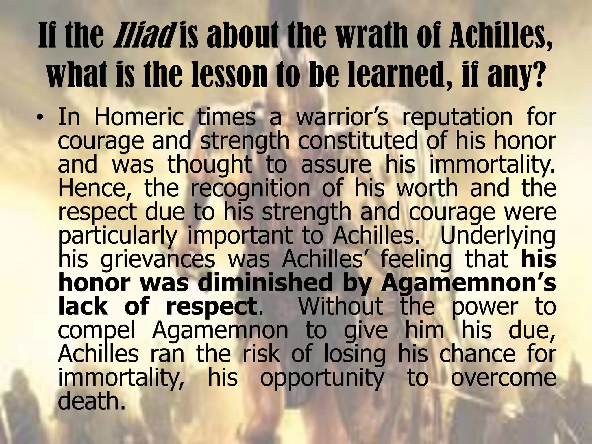 If the Iliad is about the wrath of Achilles,
what is the lesson to be learned, if any?
• In Homeric times a warrior’s reputation for
courage and strength constituted of his honor
and was thought to assure his immortality.
Hence, the recognition of his worth and the
respect due to his strength and courage were
particularly important to Achilles. Underlying
his grievances was Achilles’ feeling that his
honor was diminished by Agamemnon’s
lack of respect. Without the power to
compel Agamemnon to give him his due,
Achilles ran the risk of losing his chance for
immortality, his opportunity to overcome
death.
 