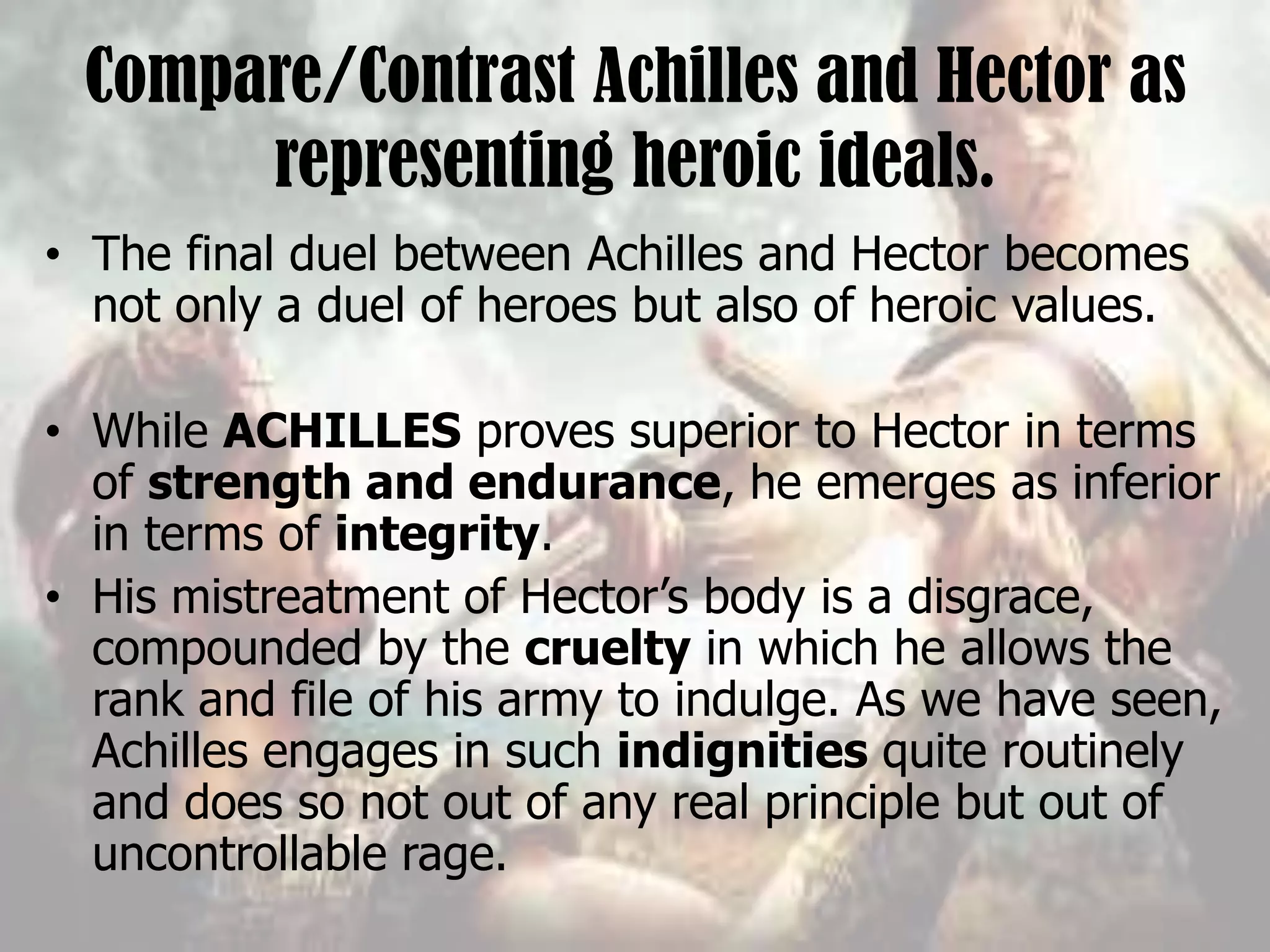Compare/Contrast Achilles and Hector as
representing heroic ideals.
• The final duel between Achilles and Hector becomes
not only a duel of heroes but also of heroic values.
• While ACHILLES proves superior to Hector in terms
of strength and endurance, he emerges as inferior
in terms of integrity.
• His mistreatment of Hector’s body is a disgrace,
compounded by the cruelty in which he allows the
rank and file of his army to indulge. As we have seen,
Achilles engages in such indignities quite routinely
and does so not out of any real principle but out of
uncontrollable rage.
 