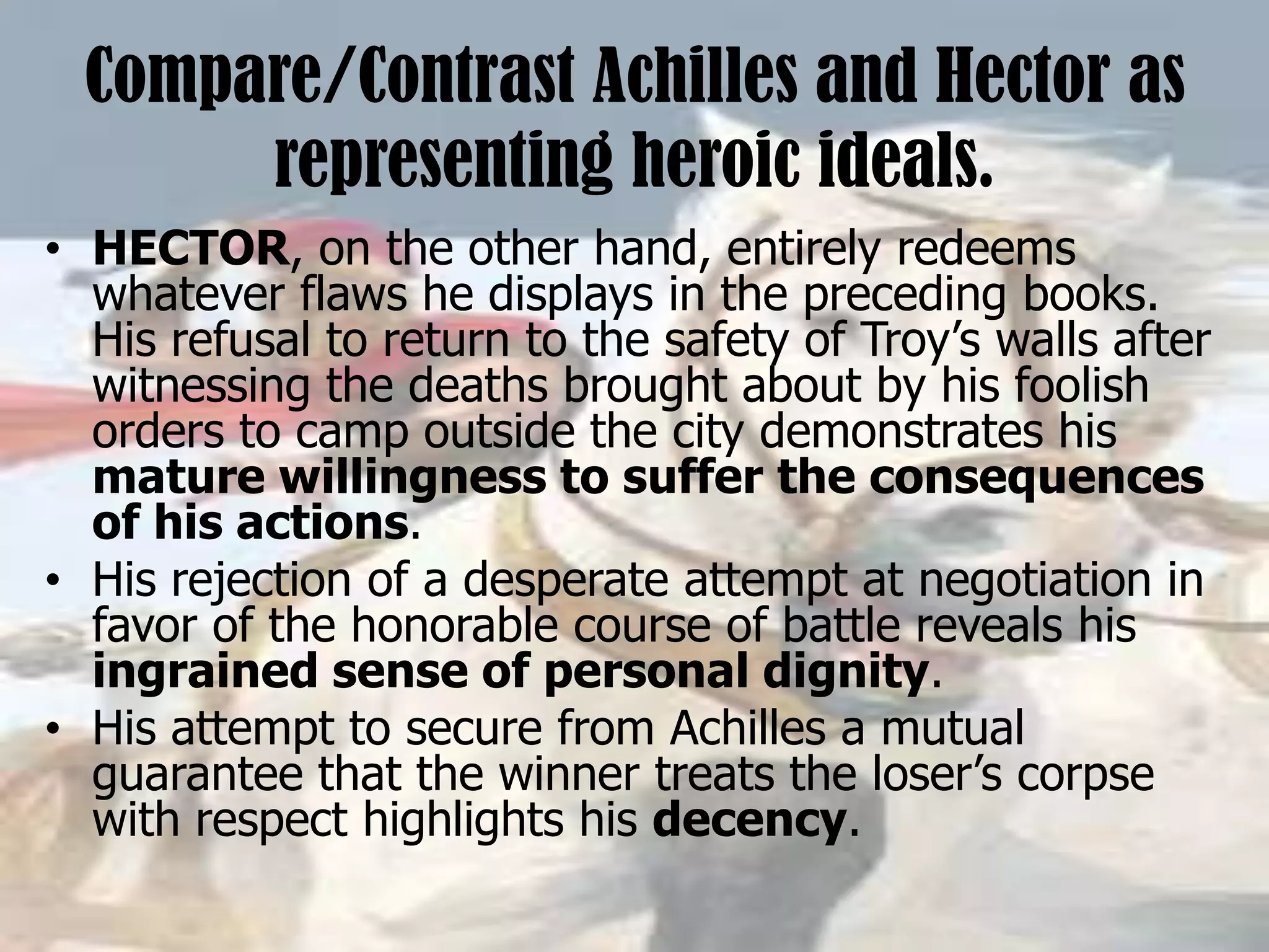 Compare/Contrast Achilles and Hector as
representing heroic ideals.
• HECTOR, on the other hand, entirely redeems
whatever flaws he displays in the preceding books.
His refusal to return to the safety of Troy’s walls after
witnessing the deaths brought about by his foolish
orders to camp outside the city demonstrates his
mature willingness to suffer the consequences
of his actions.
• His rejection of a desperate attempt at negotiation in
favor of the honorable course of battle reveals his
ingrained sense of personal dignity.
• His attempt to secure from Achilles a mutual
guarantee that the winner treats the loser’s corpse
with respect highlights his decency.
 