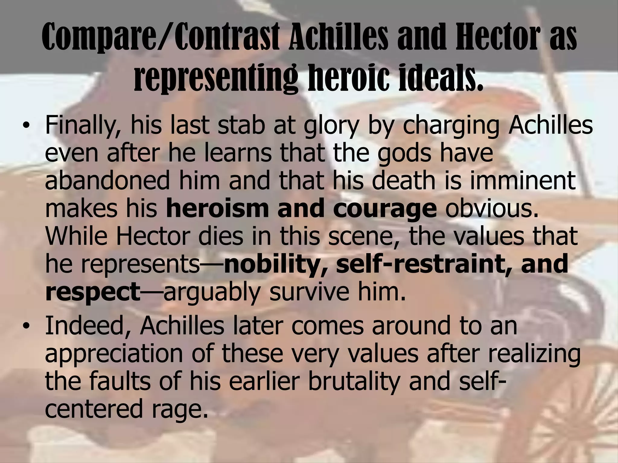 Compare/Contrast Achilles and Hector as
representing heroic ideals.
• Finally, his last stab at glory by charging Achilles
even after he learns that the gods have
abandoned him and that his death is imminent
makes his heroism and courage obvious.
While Hector dies in this scene, the values that
he represents—nobility, self-restraint, and
respect—arguably survive him.
• Indeed, Achilles later comes around to an
appreciation of these very values after realizing
the faults of his earlier brutality and self-
centered rage.
 