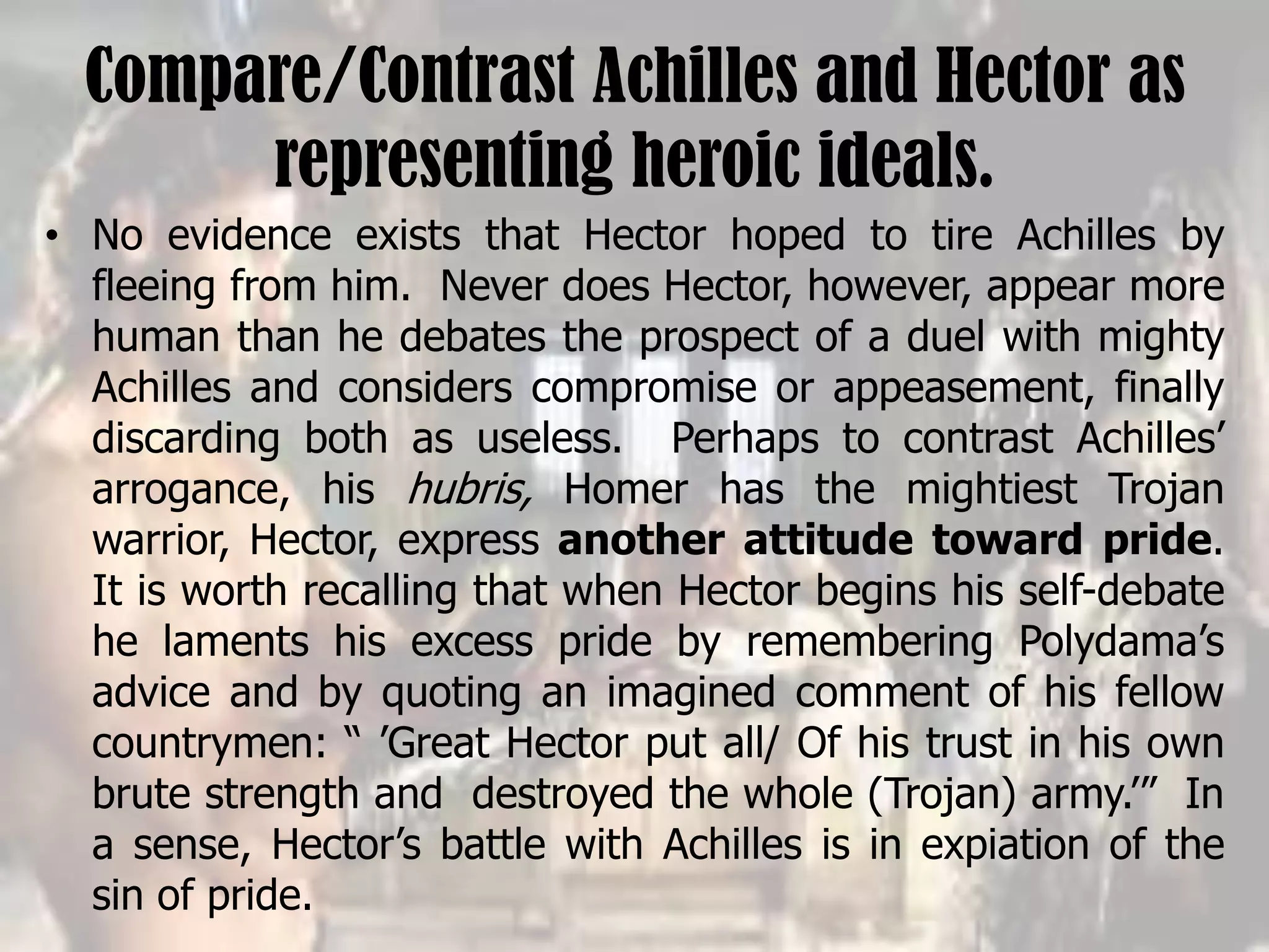 Compare/Contrast Achilles and Hector as
representing heroic ideals.
• No evidence exists that Hector hoped to tire Achilles by
fleeing from him. Never does Hector, however, appear more
human than he debates the prospect of a duel with mighty
Achilles and considers compromise or appeasement, finally
discarding both as useless. Perhaps to contrast Achilles’
arrogance, his hubris, Homer has the mightiest Trojan
warrior, Hector, express another attitude toward pride.
It is worth recalling that when Hector begins his self-debate
he laments his excess pride by remembering Polydama’s
advice and by quoting an imagined comment of his fellow
countrymen: “ ’Great Hector put all/ Of his trust in his own
brute strength and destroyed the whole (Trojan) army.’” In
a sense, Hector’s battle with Achilles is in expiation of the
sin of pride.
 