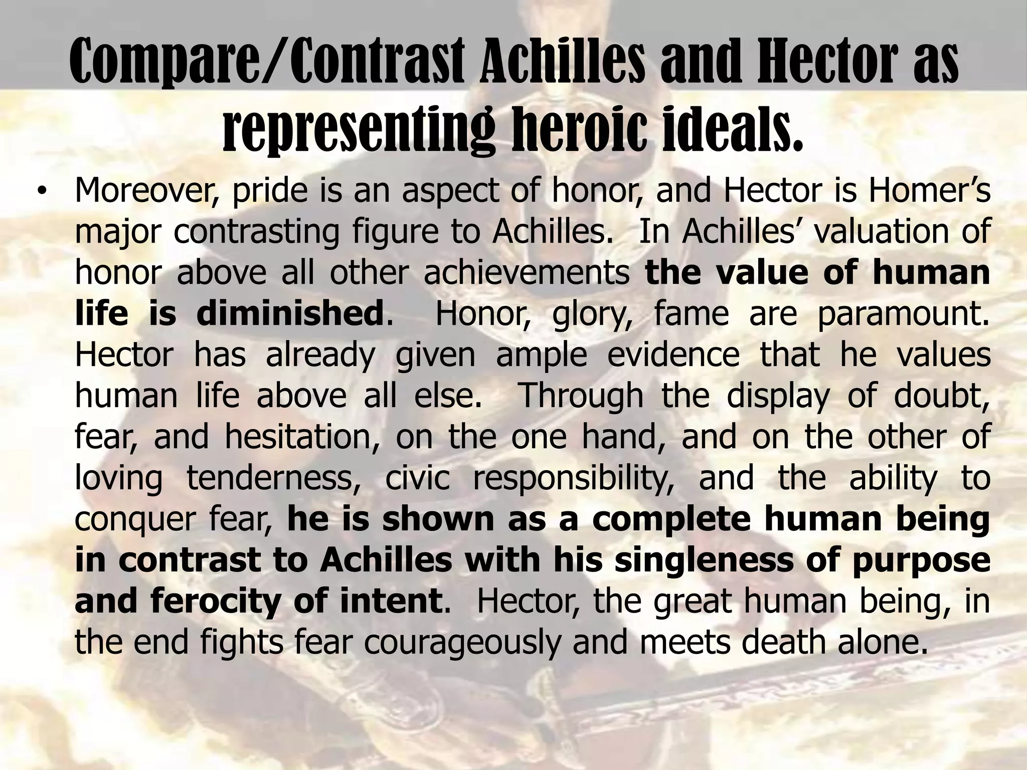 Compare/Contrast Achilles and Hector as
representing heroic ideals.
• Moreover, pride is an aspect of honor, and Hector is Homer’s
major contrasting figure to Achilles. In Achilles’ valuation of
honor above all other achievements the value of human
life is diminished. Honor, glory, fame are paramount.
Hector has already given ample evidence that he values
human life above all else. Through the display of doubt,
fear, and hesitation, on the one hand, and on the other of
loving tenderness, civic responsibility, and the ability to
conquer fear, he is shown as a complete human being
in contrast to Achilles with his singleness of purpose
and ferocity of intent. Hector, the great human being, in
the end fights fear courageously and meets death alone.
 
