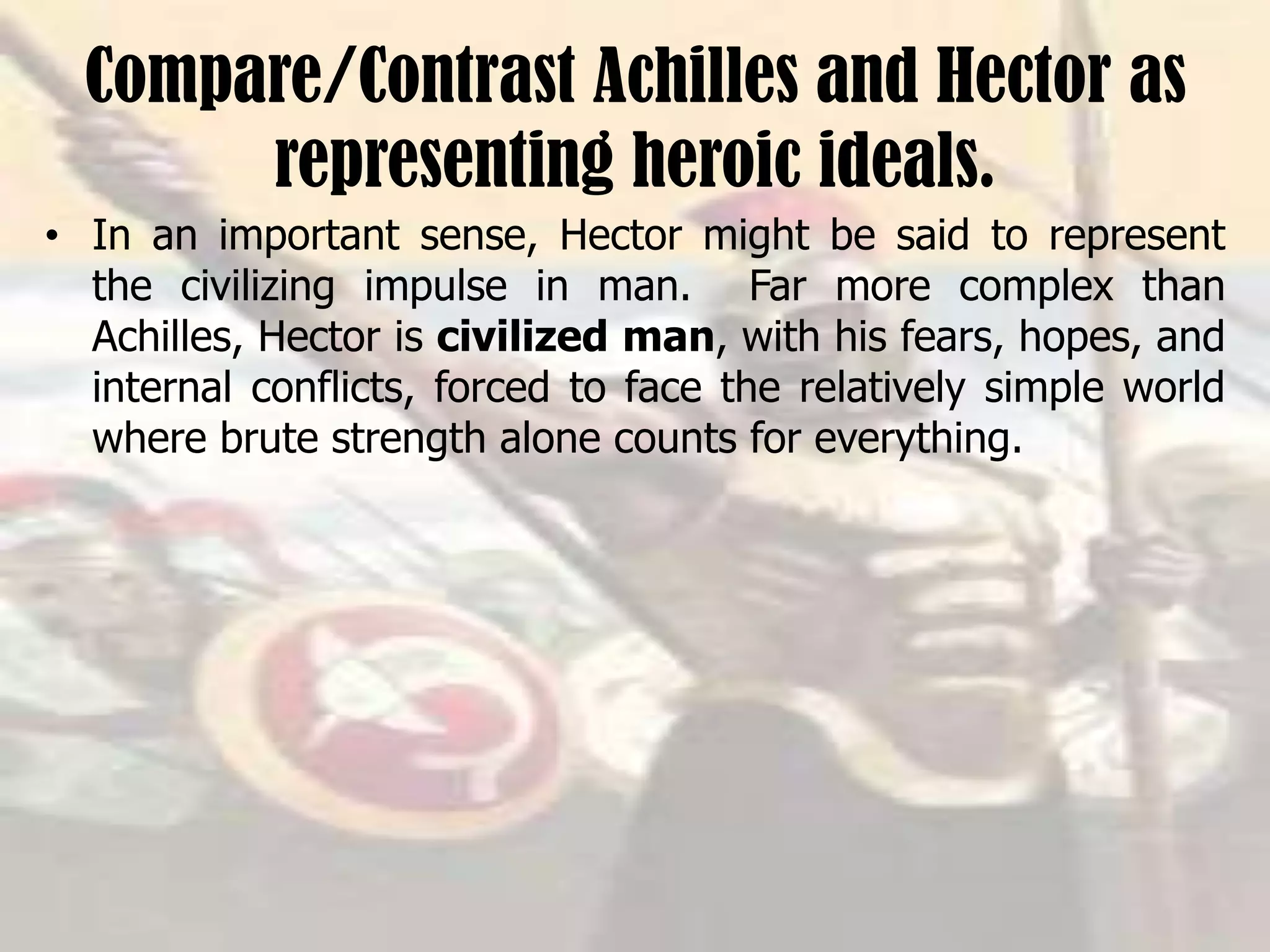 Compare/Contrast Achilles and Hector as
representing heroic ideals.
• In an important sense, Hector might be said to represent
the civilizing impulse in man. Far more complex than
Achilles, Hector is civilized man, with his fears, hopes, and
internal conflicts, forced to face the relatively simple world
where brute strength alone counts for everything.
 