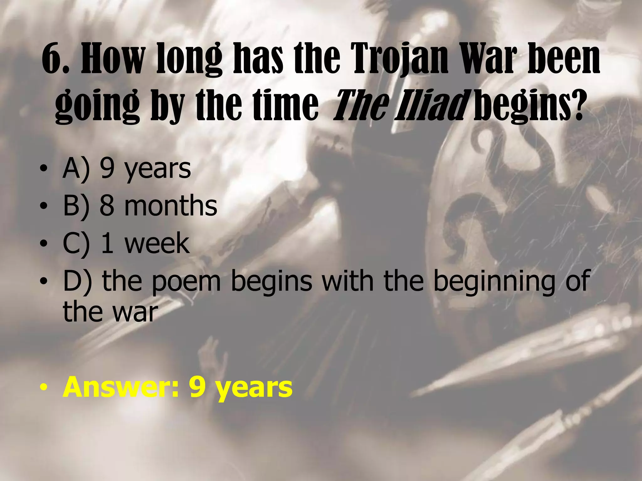 6. How long has the Trojan War been
going by the time The Iliad begins?
• A) 9 years
• B) 8 months
• C) 1 week
• D) the poem begins with the beginning of
the war
• Answer: 9 years
 