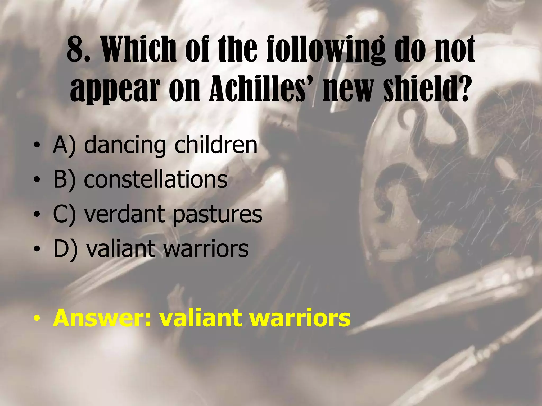 8. Which of the following do not
appear on Achilles’ new shield?
• A) dancing children
• B) constellations
• C) verdant pastures
• D) valiant warriors
• Answer: valiant warriors
 