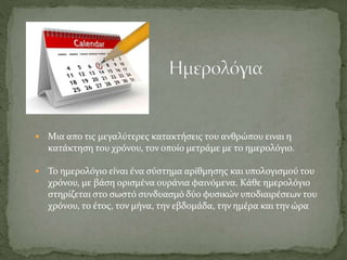 Μια απο τις μεγαλύτερες κατακτήσεις του ανθρώπου ειναι η
κατάκτηση του χρόνου, τον οποίο μετράμε με το ημερολόγιο.
 Το ημερολόγιο είναι ένα σύστημα αρίθμησης και υπολογισμού του
χρόνου, με βάση ορισμένα ουράνια φαινόμενα. Κάθε ημερολόγιο
στηρίζεται στο σωστό συνδυασμό δύο φυσικών υποδιαιρέσεων του
χρόνου, το έτος, τον μήνα, την εβδομάδα, την ημέρα και την ώρα
 
