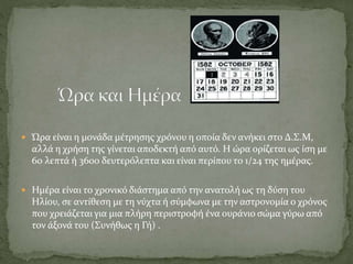  Ώρα είναι η μονάδα μέτρησης χρόνου η οποία δεν ανήκει στο Δ.Σ.Μ,
αλλά η χρήση της γίνεται αποδεκτή από αυτό. Η ώρα ορίζεται ως ίση με
60 λεπτά ή 3600 δευτερόλεπτα και είναι περίπου το 1/24 της ημέρας.
 Ημέρα είναι το χρονικό διάστημα από την ανατολή ως τη δύση του
Ηλίου, σε αντίθεση με τη νύχτα ή σύμφωνα με την αστρονομία ο χρόνος
που χρειάζεται για μια πλήρη περιστροφή ένα ουράνιο σώμα γύρω από
τον άξονά του (Συνήθως η Γή) .
 
