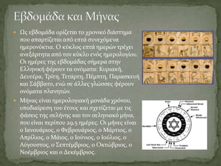 Ως εβδομάδα ορίζεται το χρονικό διάστημα
που απαρτίζεται από επτά συνεχόμενα
ημερονύκτια. Ο κύκλος επτά ημερών τρέχει
ανεξάρτητα από τον κύκλο ενός ημερολογίου.
Οι ημέρες της εβδομάδας σήμερα στην
Ελληνική φέρουν τα ονόματα: Κυριακή,
Δευτέρα, Τρίτη, Τετάρτη, Πέμπτη, Παρασκευή
και Σάββατο, ενώ σε άλλες γλώσσες φέρουν
ονόματα πλανητών.
 Μήνας είναι ημερολογιακή μονάδα χρόνου,
υποδιαίρεση του έτους και σχετίζεται με τις
φάσεις της σελήνης και τον σεληνιακό μήνα,
που είναι περίπου 29,5 ημέρες. Οι μήνες είναι
ο Ιανουάριος, ο Φεβρουάριος, ο Μάρτιος, ο
Απρίλιος, ο Μάιος, ο Ιούνιος, ο Ιούλιος, ο
Αύγουστος, ο Σεπτέμβριος, ο Οκτώβριος, ο
Νοέμβριος και ο Δεκέμβριος.
 