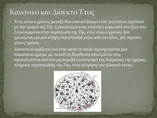  Έτος είναι ο χρόνος μεταξύ δύο επαναλήψεων ενός γεγονότος σχετικού
με την τροχιά της Γής ή γενικότερα ενός πλανήτη γύρω από τον ήλιο του.
Συγκεκριμένα στην περίπτωση της Γής, έτος είναι ο χρόνος που
χρειάζεται για μια πλήρη περιστροφή γύρω από τον ήλιο, 365 περίπου
γήινες ημέρες.
 Δίσεκτο ονομάζεται ένα έτος κατά το οποίο προσμετράται μια
παραπάνω ημέρα, με σκοπό τη διόρθωση σφαλμάτων που
προκαλούνται από τον μη ακριβή υπολογισμό της διάρκειας της ημέρας,
πλήρους περιστροφής της Γης, στην μέτρηση του ηλιακού έτους.
 