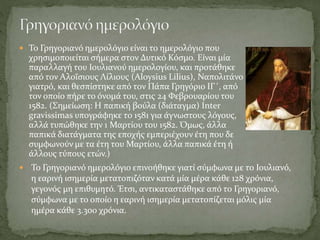  To Γρηγοριανό ημερολόγιο είναι το ημερολόγιο που
χρησιμοποιείται σήμερα στον Δυτικό Κόσμο. Είναι μία
παραλλαγή του Ιουλιανού ημερολογίου, και προτάθηκε
από τον Αλοΐσιους Λίλιους (Aloysius Lilius), Ναπολιτάνο
γιατρό, και θεσπίστηκε από τον Πάπα Γρηγόριο ΙΓ΄, από
τον οποίο πήρε το όνομά του, στις 24 Φεβρουαρίου του
1582. (Σημείωση: Η παπική βούλα (διάταγμα) Inter
gravissimas υπογράφηκε το 1581 για άγνωστους λόγους,
αλλά τυπώθηκε την 1 Μαρτίου του 1582. Όμως, άλλα
παπικά διατάγματα της εποχής εμπεριέχουν έτη που δε
συμφωνούν με τα έτη του Μαρτίου, άλλα παπικά έτη ή
άλλους τύπους ετών.)
 Το Γρηγοριανό ημερολόγιο επινοήθηκε γιατί σύμφωνα με το Ιουλιανό,
η εαρινή ισημερία μετατοπιζόταν κατά μία μέρα κάθε 128 χρόνια,
γεγονός μη επιθυμητό. Έτσι, αντικαταστάθηκε από το Γρηγοριανό,
σύμφωνα με το οποίο η εαρινή ισημερία μετατοπίζεται μόλις μία
ημέρα κάθε 3.300 χρόνια.
 