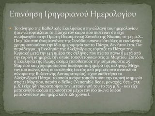  Το κίνητρο της Καθολικής Εκκλησίας στην αλλαγή του ημερολογίου
ήταν να εορτάζεται το Πάσχα τον καιρό που πίστευαν ότι είχε
συμφωνηθεί στην Πρώτη Οικουμενική Σύνοδο της Νίκαιας το 325 μ.Χ..
Παρ' όλο που ένας κανόνας της Συνόδου υπονοεί ότι όλες οι εκκλησίες
χρησιμοποιούσαν την ίδια ημερομηνία για το Πάσχα, δεν ήταν έτσι. Για
παράδειγμα, η Εκκλησία της Αλεξάνδρειας εόρταζε το Πάσχα την
Κυριακή μετά την 14η ημέρα της σελήνης που πέφτει πάνω ή μετά από
την εαρινή ισημερία, την οποία τοποθετούσαν στις 21 Μαρτίου. Ωστόσο,
η Εκκλησία της Ρώμης ακόμα τοποθετούσε την ισημερία στις 25
Μαρτίου και χρησιμοποιούσε διαφορετική ημέρα της σελήνης. Μέχρι
τον 10ο αιώνα, όλες οι εκκλησίες (εκτός από μερικές στα ανατολικά
σύνορα της Βυζαντινής Αυτοκρατορίας) είχαν υιοθετήσει το
Αλεξανδρινό Πάσχα, το οποίο ακόμα τοποθετούσε την εαρινή ισημερία
στις 21 Μαρτίου, παρότι o Βέδας (Venerable Bede, μοναχός, 672 - 735
μ.Χ.) είχε ήδη παρατηρήσει την μετακίνησή του το 725 μ.Χ. - και είχε
μετακινηθεί ακόμα περισσότερο μέχρι τον 16ο αιώνα (αφού
μετακινούταν μία ημέρα κάθε 128 χρόνια).
 