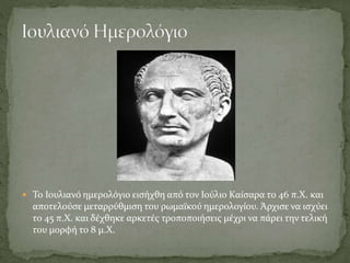  Το Ιουλιανό ημερολόγιο εισήχθη από τον Ιούλιο Καίσαρα το 46 π.Χ. και
αποτελούσε μεταρρύθμιση του ρωμαϊκού ημερολογίου. Άρχισε να ισχύει
το 45 π.Χ. και δέχθηκε αρκετές τροποποιήσεις μέχρι να πάρει την τελική
του μορφή το 8 μ.Χ.
 