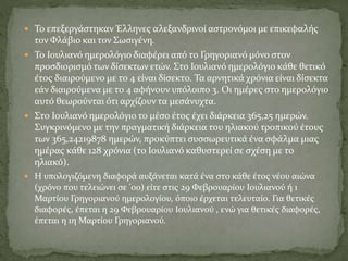  Το επεξεργάστηκαν Έλληνες αλεξανδρινοί αστρονόμοι με επικεφαλής
τον Φλάβιο και τον Σωσιγένη.
 Το Ιουλιανό ημερολόγιο διαφέρει από το Γρηγοριανό μόνο στον
προσδιορισμό των δίσεκτων ετών. Στο Ιουλιανό ημερολόγιο κάθε θετικό
έτος διαιρούμενο με το 4 είναι δίσεκτο. Τα αρνητικά χρόνια είναι δίσεκτα
εάν διαιρούμενα με το 4 αφήνουν υπόλοιπο 3. Οι ημέρες στο ημερολόγιο
αυτό θεωρούνται ότι αρχίζουν τα μεσάνυχτα.
 Στο Ιουλιανό ημερολόγιο το μέσο έτος έχει διάρκεια 365,25 ημερών.
Συγκρινόμενο με την πραγματική διάρκεια του ηλιακού τροπικού έτους
των 365,24219878 ημερών, προκύπτει συσσωρευτικά ένα σφάλμα μιας
ημέρας κάθε 128 χρόνια (το Ιουλιανό καθυστερεί σε σχέση με το
ηλιακό).
 Η υπολογιζόμενη διαφορά αυξάνεται κατά ένα στο κάθε έτος νέου αιώνα
(χρόνο που τελειώνει σε '00) είτε στις 29 Φεβρουαρίου Ιουλιανού ή 1
Μαρτίου Γρηγοριανού ημερολογίου, όποιο έρχεται τελευταίο. Για θετικές
διαφορές, έπεται η 29 Φεβρουαρίου Ιουλιανού , ενώ για θετικές διαφορές,
έπεται η 1η Μαρτίου Γρηγοριανού.
 