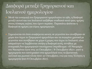  Μετά την εισαγωγή του Γρηγοριανού ημερολογίου το 1582, η διαφορά
μεταξύ αυτού και του Ιουλιανού αυξήθηκε σταδιακά κατά τρεις ημέρες
στους τέσσερις αιώνες που έχουν περάσει. Παρακάτω φαίνεται η
διαφορά σε ημέρες για εύρος ημερομηνιών.
 Σημειώνεται ότι όταν αναφέρεται κανείς σε γεγονότα που συνέβησαν σε
χώρα που ίσχυε το Γρηγοριανό ημερολόγιο και τα συγκρίνει χρονικά με
γεγονότα που συνέβησαν σε χώρα ή χώρες που ίσχυε το Ιουλιανό, είναι
απαραίτητο να λαμβάνεται υπόψη η διαφορά αυτή, συνήθως με
αναγραφή δυο ημερομηνιών ταυτόχρονα (παράδειγμα: «Η Ναυμαχία
του Ναυαρίνου έγινε στις 20 Οκτωβρίου / 8 Οκτωβρίου 1827», γιατί η
ημερομηνία που κατέγραφαν στα ημερολόγιά τους τα βρετανικά,
γαλλικά και ρωσικά πλοία ήταν 20 Οκτωβρίου, ενώ για τους Έλληνες η
ημερομηνία ήταν 8 Οκτωβρίου 1827).
 