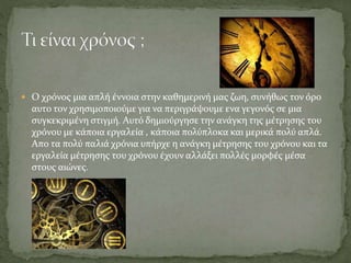  Ο χρόνος μια απλή έννοια στην καθημερινή μας ζωη, συνήθως τον όρο
αυτο τον χρησιμοποιούμε για να περιγράψουμε ενα γεγονός σε μια
συγκεκριμένη στιγμή. Αυτό δημιούργησε την ανάγκη της μέτρησης του
χρόνου με κάποια εργαλεία , κάποια πολύπλοκα και μερικά πολύ απλά.
Απο τα πολύ παλιά χρόνια υπήρχε η ανάγκη μέτρησης του χρόνου και τα
εργαλεία μέτρησης του χρόνου έχουν αλλάξει πολλές μορφές μέσα
στους αιώνες.
 