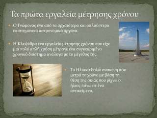  Ο Γνώμονας ένα από τα αρχαιότερα και απλούστερα
επιστημονικά αστρονομικά όργανα.
 Η Κλεψύδρα ένα εργαλείο μέτρησης χρόνου που είχε
μια πολύ απλή χρήση μέτραγε ένα συγκεκριμένο
χρονικό διάστημα ανάλογα με το μέγεθος της.
 Το Ηλιακό Ρολόι συσκευή που
μετρά το χρόνο με βάση τη
θέση της σκιάς που ρίχνει ο
ήλιος πάνω σε ένα
αντικείμενο.
 