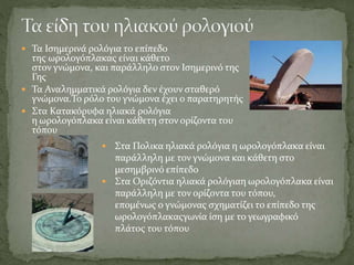  Τα Ισημερινά ρολόγια το επίπεδο
της ωρολογόπλακας είναι κάθετο
στον γνώμονα, και παράλληλο στον Ισημερινό της
Γης
 Τα Αναλημματικά ρολόγια δεν έχουν σταθερό
γνώμονα.Το ρόλο του γνώμονα έχει ο παρατηρητής
 Στα Κατακόρυφα ηλιακά ρολόγια
η ωρολογόπλακα είναι κάθετη στον ορίζοντα του
τόπου
 Στα Πολικα ηλιακά ρολόγια η ωρολογόπλακα είναι
παράλληλη με τον γνώμονα και κάθετη στο
μεσημβρινό επίπεδο
 Στα Οριζόντια ηλιακά ρολόγιαη ωρολογόπλακα είναι
παράλληλη με τον ορίζοντα του τόπου,
επομένως ο γνώμονας σχηματίζει το επίπεδο της
ωρολογόπλακαςγωνία ίση με το γεωγραφικό
πλάτος του τόπου
 