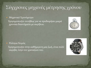  Μηχανικό Χρονόμετρο
Χρησιμοποιήτε συνήθως για να προδιορήσει μικρά
χρονικα διαστήματα με ακρίβεια.
 Ρολόγια Χειρός
Χρησιμοποιήτε στην καθήμερινη μας ζωή, είναι πολύ
ακριβές λόγο τον γραναζιών του.
 