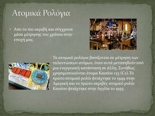  Απο τα πιο ακριβή και σύγχρονα
μέσα μέτρησης του χρόνου στην
εποχή μας.
 Τα ατομικά ρολόγια βασίζονται σε μέτρηση των
ταλαντώσεων ατόμων, όταν αυτά μεταπηδούν από
μια ενεργειακή κατάσταση σε άλλη. Συνήθως
χρησιμοποιούνται άτομα Καισίου 133 (Cs).Το
πρώτο ατομικό ρολόι φτιάχτηκε το 1949 στην
Αμερική και το πρώτο ακριβές ατομικό ρολόι
Καισίου φτιάχτηκε στην Αγγλία το 1955.
 