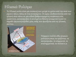  Το Ηλιακό ρολόι είναι μία συσκευή που μετρά το χρόνο από την σκιά που
ρίχνει ο ήλιος πάνω σε ένα αντικείμενο. Οι ώρες υποδεικνύονται από την
ηλιακή σκιά πάνω σε μία ειδικά βαθμονομημένη επιφάνεια ενός
οριζόντιου, κατακόρυφου ή κεκλιμένου δείκτη (γνώμονα) ή από το
σημάδι (φωτεινή κηλίδα) μίας οπής που φωτίζεται από τις ηλιακές
ακτίνες.
 Υπάρχουν πολλά είδη ηλιακών
ρολογιών,οπως τα οριζόντια, τα
κατακόρυφα, τα ισημερινά, τα
αναλημματικά, τα πολικά κ.α
 