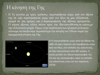  Η Γη κινείται με τρεις τρόπους: περιστρέφεται γύρω από τον άξονά
της σε 24h, περιστρέφεται γύρω από τον ήλιο σε μια ελλειπτική
τροχιά σε 365 ημέρες και ο περιστροφικός της άξονας προηγείται.
Ο γήινος άξονας κλίνει πάντα προς την ίδια κατεύθυνση σε σχέση με
την ελλειπτική τροχιά. Όμως στην περίπτωση των ηλιακών ρολογιών
τείνουμε να σκεφτούμε περισσότερο την κίνηση του Ήλιου παρά την
πραγματική κίνηση της Γης.
Η Γη περιστρέφεται γύρω από τον άξονά της
κάθε 24 ώρες περίπου και περιφέρεται γύρω
από τον Ήλιο, στο επίπεδο της εκλειπτικής,
σε λίγο περισσότερο από 365 ημέρες. Η
γωνία μεταξύ του άξονα περιστροφής της
Γης και της κατακόρυφου προς το επίπεδο
της εκλειπτικής είναι επί του παρόντος
23⁰26′.
 