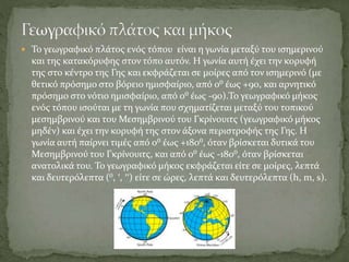  Το γεωγραφικό πλάτος ενός τόπου είναι η γωνία μεταξύ του ισημερινού
και της κατακόρυφης στον τόπο αυτόν. Η γωνία αυτή έχει την κορυφή
της στο κέντρο της Γης και εκφράζεται σε μοίρες από τον ισημερινό (με
θετικό πρόσημο στο βόρειο ημισφαίριο, από 0⁰ έως +90, και αρνητικό
πρόσημο στο νότιο ημισφαίριο, από 0⁰ έως -90).Το γεωγραφικό μήκος
ενός τόπου ισούται με τη γωνία που σχηματίζεται μεταξύ του τοπικού
μεσημβρινού και του Μεσημβρινού του Γκρίνουιτς (γεωγραφικό μήκος
μηδέν) και έχει την κορυφή της στον άξονα περιστροφής της Γης. Η
γωνία αυτή παίρνει τιμές από 0⁰ έως +180⁰, όταν βρίσκεται δυτικά του
Μεσημβρινού του Γκρίνουιτς, και από 0⁰ έως -180⁰, όταν βρίσκεται
ανατολικά του. Το γεωγραφικό μήκος εκφράζεται είτε σε μοίρες, λεπτά
και δευτερόλεπτα (⁰, ′, ′′) είτε σε ώρες, λεπτά και δευτερόλεπτα (h, m, s).
 
