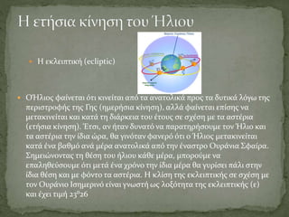  Η εκλειπτική (ecliptic)
 OΉλιος φαίνεται ότι κινείται από τα ανατολικά προς τα δυτικά λόγω της
περιστροφής της Γης (ημερήσια κίνηση), αλλά φαίνεται επίσης να
μετακινείται και κατά τη διάρκεια του έτους σε σχέση με τα αστέρια
(ετήσια κίνηση). Έτσι, αν ήταν δυνατό να παρατηρήσουμε τον Ήλιο και
τα αστέρια την ίδια ώρα, θα γινόταν φανερό ότι ο Ήλιος μετακινείται
κατά ένα βαθμό ανά μέρα ανατολικά από την έναστρο Ουράνια Σφαίρα.
Σημειώνοντας τη θέση του ήλιου κάθε μέρα, μπορούμε να
επαληθεύσουμε ότι μετά ένα χρόνο την ίδια μέρα θα γυρίσει πάλι στην
ίδια θέση και με φόντο τα αστέρια. Η κλίση της εκλειπτικής σε σχέση με
τον Ουράνιο Ισημερινό είναι γνωστή ως λοξότητα της εκλειπτικής (ε)
και έχει τιμή 23⁰26
 