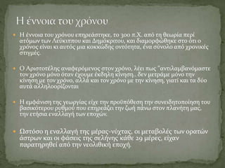  Η έννοια του χρόνου επηρεάστηκε, το 300 π.Χ. από τη θεωρία περί
ατόμων των Λεύκιππου και Δημόκριτου, και διαμορφώθηκε στο ότι ο
χρόνος είναι κι αυτός μια κοκκώδης οντότητα, ένα σύνολο από χρονικές
στιγμές.
 Ο Αριστοτέλης αναφερόμενος στον χρόνο, λέει πως "αντιλαμβανόμαστε
τον χρόνο μόνο όταν έχουμε έκδηλη κίνηση.. δεν μετράμε μόνο την
κίνηση με τον χρόνο, αλλά και τον χρόνο με την κίνηση, γιατί και τα δύο
αυτά αλληλοορίζονται
 Η εμφάνιση της γεωργίας είχε την προϋπόθεση την συνειδητοποίηση του
βασικότερου ρυθμού που επηρεάζει την ζωή πάνω στον πλανήτη μας,
την ετήσια εναλλαγή των εποχών.
 Ωστόσο η εναλλαγή της μέρας-νύχτας, οι μεταβολές των ορατών
άστρων και οι φάσεις της σελήνης κάθε 29 μέρες, είχαν
παρατηρηθεί από την νεολιθική εποχή.
 