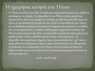  Ο Ήλιος ανατέλλει και δύει σε διάφορα σημεία κατά μήκος του ορίζοντα
ανάλογα με τις εποχές. Το αζιμούθιο Α του Ήλιου είναι η γωνία που
σχηματίζεται πάνω στο οριζόντιο επίπεδο, μεταξύ της κατεύθυνσης του
ήλιου σε μια δεδομένη στιγμή και του νότου. Η κατεύθυνση του Ήλιου
σε μια δεδομένη στιγμή αντιστοιχεί στο σημείο του οριζόντιου επιπέδου
στο οποίο προσπίπτει το κάθετο ευθύγραμμο τμήμα από τη θέση του
Ήλιου στην εκκλειπτική. Έτσι, το αζιμούθιο κυμαίνεται κατά μήκος του
ορίζοντα από 0⁰έως +180⁰δυτικά και 0⁰έως -180 ανατολικά. Το
αζιμούθιο του κυριότερου σημείου προς την ανατολή είναι -90⁰, και το
αζιμούθιο του κυριότερου σημείου προς τη δύση είναι +90. Μπορούμε
να δείξουμε ότι το αζιμούθιο του Ήλιου στην ανατολή και δύση του
Ηλίου συνδέεται με την κλίση δ και το τοπικό γεωγραφικού πλάτους φ
από την εξίσωση:
cosΑ= -sinδ/ cosφ
 