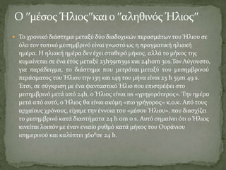  Το χρονικό διάστημα μεταξύ δύο διαδοχικών περασμάτων του Ήλιου σε
όλο τον τοπικό μεσημβρινό είναι γνωστό ως η πραγματική ηλιακή
ημέρα. Η ηλιακή ημέρα δεν έχει σταθερό μήκος, αλλά το μήκος της
κυμαίνεται σε ένα έτος μεταξύ 23h59m39s και 24h0m 30s.Τον Αύγουστο,
για παράδειγμα, το διάστημα που μετράται μεταξύ του μεσημβρινού
περάσματος του Ήλιου την 13η και 14η του μήνα είναι 23 h 59m 49 s.
Έτσι, σε σύγκριση με ένα φανταστικό Ήλιο που επιστρέφει στο
μεσημβρινό μετά από 24h, ο Ήλιος είναι 11s «γρηγορότερος». Την ημέρα
μετά από αυτό, ο Ήλιος θα είναι ακόμη «πιο γρήγορος» κ.ο.κ. Από τους
αρχαίους χρόνους, είχαμε την έννοια του «μέσου Ήλιου», που διασχίζει
το μεσημβρινό κατά διαστήματα 24 h 0m 0 s. Αυτό σημαίνει ότι ο Ήλιος
κινείται λοιπόν με έναν ενιαίο ρυθμό κατά μήκος του Ουράνιου
ισημερινού και καλύπτει 360⁰σε 24 h.
 