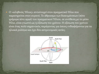  Ο «αληθινός Ήλιος» αντιστοιχεί στον πραγματικό Ήλιο που
παρατηρείται στον ουρανό. Το άθροισμα των διακυμάνσεων (πότε
γρήγορα πότε αργά) του πραγματικού Ήλιου, σε αντίθεση με το μέσο
Ήλιο, είναι γνωστό ως η εξίσωση του χρόνου. Η εξίσωση του χρόνου
είναι ένας πολύ σημαντικός παράγοντας για όσους ενδιαφέρονται για τα
ηλιακά ρολόγια και έχει δύο αστρονομικές αιτίες.
 