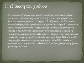  Η πραγματική ηλιακή ώρα αλλάζει από δύο ανισότητες, η πρώτη
προκύπτει από την κλίση της εκλειπτικής προς τον ισημερινό, και η
δεύτερη από τους νόμους του Kepler2. Το άθροισμα των δύο αυτών
ανισοτήτων μας δίνει την εξίσωση του χρόνου. Επειδή οι δύο αυτοί όροι
έχουν διαφορετικά πλάτη, διαφορετικές περιόδους, και είναι εκτός
φάσης, η προκύπτουσα καμπύλη δεν είναι συμμετρική ως προς τη
γραμμή που αντιπροσωπεύει αξία μηδέν. Η εξίσωση του χρόνου μπορεί
να είναι θετική ή αρνητική. Αν είναι θετική, ο αληθινός Ήλιος διασχίζει
το μεσημβρινό του παρατηρητή πριν από το μέσο Ήλιο. Αν είναι
αρνητική, αυτό σημαίνει ότι ο αληθινός Ήλιος διασχίζει το μεσημβρινό
μετά το μέσο Ήλιο.
 