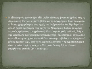  Η εξίσωση του χρόνου έχει αξία μηδέν τέσσερις φορές το χρόνο, στις 15
Απριλίου, 13 Ιουνίου, 1 Σεπτεμβρίου και 25 Δεκεμβρίου. Είναι πάνω από
14 λεπτά γρηγορότερος στις αρχές του Φεβρουαρίου και λίγο λιγότερο
από 16 λεπτά αργότερος στις αρχές του Νοεμβρίου. Καθώς τα χρόνια
περνούν, η εξίσωση του χρόνου εξελίσσεται με αργούς ρυθμούς, λόγω
της μεταβολής των τροχιακών στοιχείων της Γης. Επίσης, οι αποκλίσεις
στην εξίσωση του χρόνου συνοδεύονται από μεταβολές στο πραγματικό
μήκος ημέρας: γύρω από το χειμερινό ηλιοστάσιο η πραγματική ημέρα
είναι μεγαλύτερη (24h0m 30 s).Στα μέσα Σεπτεμβρίου, είναι σε
χαμηλότερο επίπεδο (23 h 59m 39 s).
 