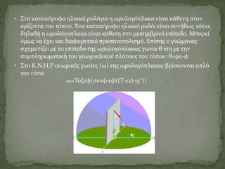  Στα κατακόρυφα ηλιακά ρολόγια η ωρολογόπλακα είναι κάθετη στον
ορίζοντα του τόπου. Ένα κατακόρυφο ηλιακό ρολόι είναι συνήθως νότιο,
δηλαδή η ωρολόγοπλακα είναι κάθετη στο μεσημβρινό επίπεδο. Μπορεί
όμως να έχει και διαφορετικό προσανατολισμό. Επίσης ο γνώμονας
σχηματίζει με το επίπεδο της ωρολογόπλακας γωνία θ ίση με την
συμπληρωματική του γεωγραφικού πλάτους του τόπου: θ=90-φ
 Στο Κ.Ν.Η.Ρ οι ωρικές γωνίες (ω) της ωρολογόπλακας βρίσκονται απλό
τον τύπο:
ω=Τοξεφ(συνφ·εφ((Τ-12)·15°))
 