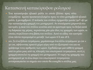  Ένα κατακόρυφο ηλιακό ρολόι το οποίο βλέπει προς νότο
ονομάζεται άμεσα προσανατολισμένο προς το νότο μεσημβρινό ηλιακό
ρολόι, ή μεσημβρινό. Ο πολικός του στύλος σχηματίζει γωνία (90⁰–φ) με
την κατακόρυφη γραμμή του μεσημεριού. Αν στεκόμαστε μπροστά στο
καντράν, η σκιά του στύλου κινείται από τα αριστερά προς τα δεξιά κατά
τη διάρκεια της μέρας, περνώντας μία-μία όλες τις γραμμές των ωρών, οι
οποίες συγκλίνουν στη βάση του στύλου. Αυτό το είδος του καντράν
είναι πάντα περιορισμένο μεταξύ των ωρών 6 h και 18 h
 1ον..Σε ένα ξύλινο τετράγωνο, χαράσσουμε ένα άλλο τετράγωνο 30 cm ×
30 cm, αφήνοντας αρκετό χώρο γύρω από το εξωτερικό του για να
γράψουμε τους αριθμούς των ωρών. Σχεδιάζουμε μια κάθετη γραμμή
από το μέσο μιας από τις πλευρές του εσωτερικού τετραγώνου, αυτή η
γραμμή αποτελεί τη γραμμή του μεσημεριού. Η τομή της γραμμής του
μεσημεριού με το άνω άκρο του εσωτερικού τετραγώνου
αντιπροσωπεύει το σημείο στο οποίο θα εισαχθεί ο στύλος μας.
 