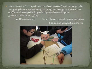  2ον..40Από αυτό το σημείο, στη συνέχεια, σχεδιάζουμε γωνίες μεταξύ
των γραμμών των ωρών και της γραμμής του μεσημεριού, όπως στο
οριζόντιο ηλιακό ρολόι. Η γωνία Η μπορεί να υπολογιστεί
χρησιμοποιώντας τη σχέση:
tan H'=cos φ tan Η όπου: Η είναι η ωριαία γωνία του ηλίου
φ το τοπικό γεωγραφικό πλάτος
 
