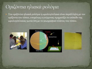  Στα οριζόντια ηλιακά ρολόγια η ωρολογόπλακα είναι παράλληλη με τον
ορίζοντα του τόπου, επομένως ο γνώμονας σχηματίζει το επίπεδο της
ωρολογόπλακας γωνία ίση με το γεωγραφικό πλάτος του τόπου.
 