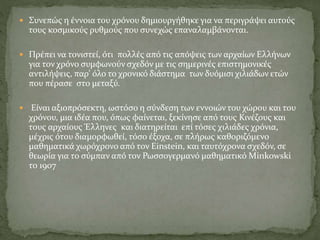  Συνεπώς η έννοια του χρόνου δημιουργήθηκε για να περιγράψει αυτούς
τους κοσμικούς ρυθμούς που συνεχώς επαναλαμβάνονται.
 Πρέπει να τονιστεί, ότι πολλές από τις απόψεις των αρχαίων Ελλήνων
για τον χρόνο συμφωνούν σχεδόν με τις σημερινές επιστημονικές
αντιλήψεις, παρ’ όλο το χρονικό διάστημα των δυόμισι χιλιάδων ετών
που πέρασε στο μεταξύ.
 Είναι αξιοπρόσεκτη, ωστόσο η σύνδεση των εννοιών του χώρου και του
χρόνου, μια ιδέα που, όπως φαίνεται, ξεκίνησε από τους Κινέζους και
τους αρχαίους Έλληνες και διατηρείται επί τόσες χιλιάδες χρόνια,
μέχρις ότου διαμορφωθεί, τόσο έξοχα, σε πλήρως καθοριζόμενο
μαθηματικά χωρόχρονο από τον Einstein, και ταυτόχρονα σχεδόν, σε
θεωρία για το σύμπαν από τον Ρωσσογερμανό μαθηματικό Minkowski
το 1907
 