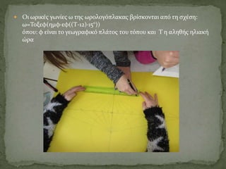  Οι ωρικές γωνίες ω της ωρολογόπλακας βρίσκονται από τη σχέση:
ω=Τοξεφ(ημφ·εφ((Τ-12)·15°))
όπου: φ είναι το γεωγραφικό πλάτος του τόπου και Τ η αληθής ηλιακή
ώρα
 