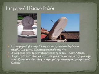  Στο ισημερινό ηλιακό ρολόι ο γνώμονας είναι σταθερός και
παράλληλος με τον άξονα περιστροφής της γής
 Ο γνώμονας είναι προσανατολισμένος προς τον Πολικό Αστέρα.
 Η ωρολογόπλακα είναι κάθετη στον γνώμονα και σχηματίζει γωνία με
τον ορίζοντα του τόπου ίση με τη συμπληρωματική του γεωγραφικού
πλάτους.
 