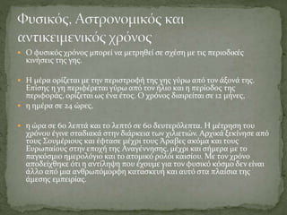  Ο φυσικός χρόνος μπορεί να μετρηθεί σε σχέση με τις περιοδικές
κινήσεις της γης.
 Η μέρα ορίζεται με την περιστροφή της γης γύρω από τον άξονά της.
Επίσης η γη περιφέρεται γύρω από τον ήλιο και η περίοδος της
περιφοράς, ορίζεται ως ένα έτος. Ο χρόνος διαιρείται σε 12 μήνες,
 η ημέρα σε 24 ώρες,
 η ώρα σε 60 λεπτά και το λεπτό σε 60 δευτερόλεπτα. Η μέτρηση του
χρόνου έγινε σταδιακά στην διάρκεια των χιλιετιών. Αρχικά ξεκίνησε από
τους Σουμέριους και έφτασε μέχρι τους Άραβες ακόμα και τους
Ευρωπαίους στην εποχή της Αναγέννησης, μέχρι και σήμερα με το
παγκόσμιο ημερολόγιο και το ατομικό ρολόι καισίου. Με τον χρόνο
αποδείχθηκε ότι η αντίληψη που έχουμε για τον φυσικό κόσμο δεν είναι
άλλο από μια ανθρωπόμορφη κατασκευή και αυτό στα πλαίσια της
άμεσης εμπειρίας.
 